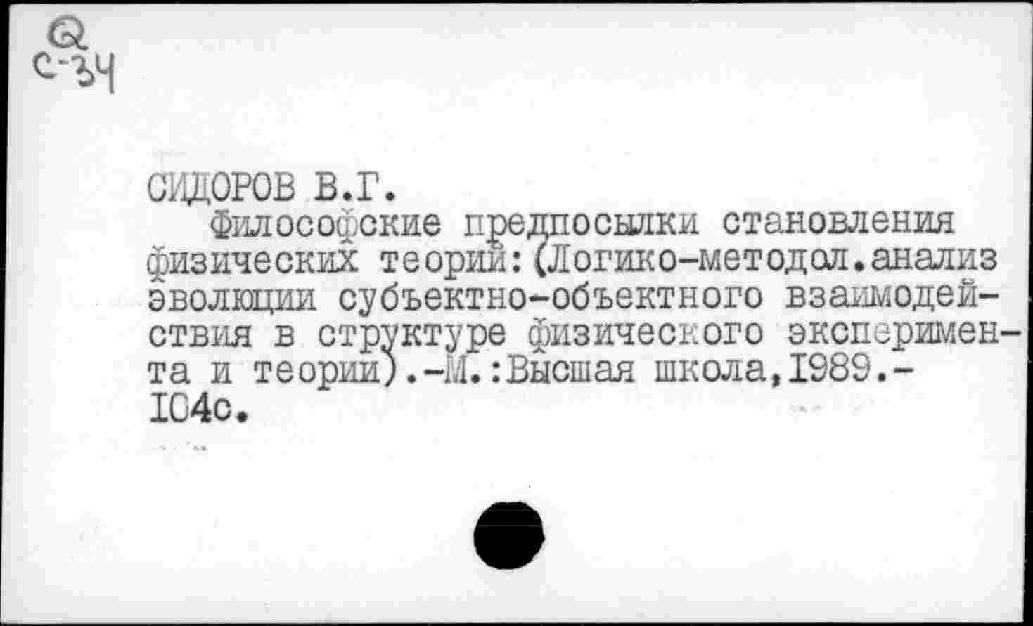 ﻿СИДОРОВ в.г.
Философские предпосылки становления физических теории: (Логико-методол.анализ эволюции субъектно-объектного взаимодействия в структуре физического эксперимен та и теории).-Ы.:Высшая школа,1989.-104с.